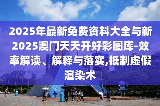 2025年最新免費資料大全與新2025澳門天天開好彩圖庫-效率解讀、解釋與落實,抵制虛假渲染術(shù)