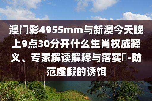 澳門彩4955mm與新澳今天晚上9點30分開什么生肖權(quán)威釋義、專家解讀解釋與落實?-防范虛假的誘餌