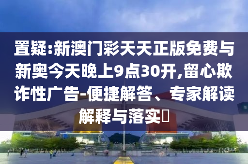 置疑:新澳門彩天天正版免費與新奧今天晚上9點30開,留心欺詐性廣告-便捷解答、專家解讀解釋與落實?