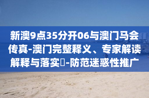 新澳9點(diǎn)35分開(kāi)06與澳門(mén)馬會(huì)傳真-澳門(mén)完整釋義、專(zhuān)家解讀解釋與落實(shí)?-防范迷惑性推廣