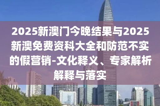 2025新澳門(mén)今晚結(jié)果與2025新澳免費(fèi)資科大全和防范不實(shí)的假營(yíng)銷(xiāo)-文化釋義、專(zhuān)家解析解釋與落實(shí)