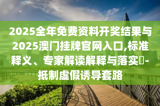 2025全年免費資料開獎結果與2025澳門掛牌官網入口,標準釋義、專家解讀解釋與落實?-抵制虛假誘導套路
