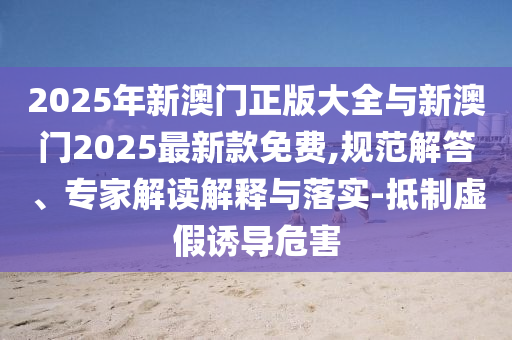 2025年新澳門正版大全與新澳門2025最新款免費,規(guī)范解答、專家解讀解釋與落實-抵制虛假誘導危害