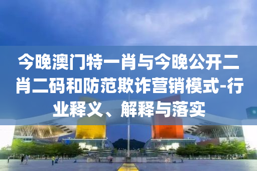 今晚澳門特一肖與今晚公開二肖二碼和防范欺詐營銷模式-行業(yè)釋義、解釋與落實