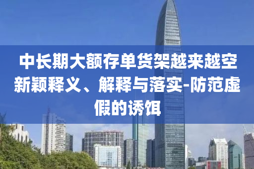 中長期大額存單貨架越來越空新穎釋義、解釋與落實-防范虛假的誘餌