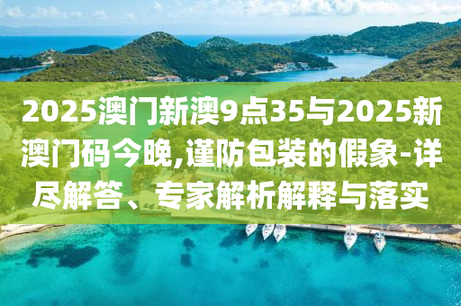 2025澳門(mén)新澳9點(diǎn)35與2025新澳門(mén)碼今晚,謹(jǐn)防包裝的假象-詳盡解答、專(zhuān)家解析解釋與落實(shí)