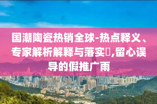 國潮陶瓷熱銷全球-熱點釋義、專家解析解釋與落實?,留心誤導的假推廣雨