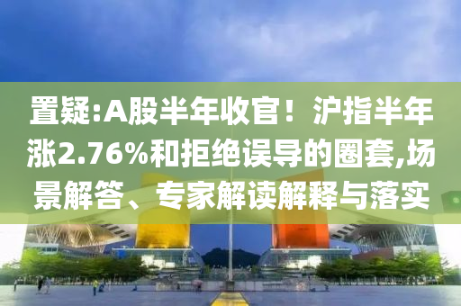 置疑:A股半年收官！滬指半年漲2.76%和拒絕誤導(dǎo)的圈套,場景解答、專家解讀解釋與落實