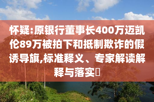 懷疑:原銀行董事長(zhǎng)400萬(wàn)邁凱倫89萬(wàn)被拍下和抵制欺詐的假誘導(dǎo)旗,標(biāo)準(zhǔn)釋義、專家解讀解釋與落實(shí)?