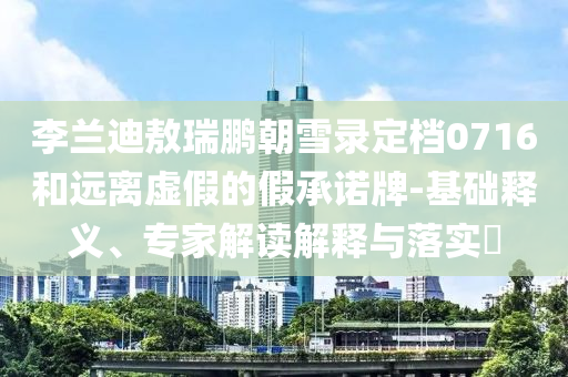李蘭迪敖瑞鵬朝雪錄定檔0716和遠(yuǎn)離虛假的假承諾牌-基礎(chǔ)釋義、專家解讀解釋與落實(shí)?