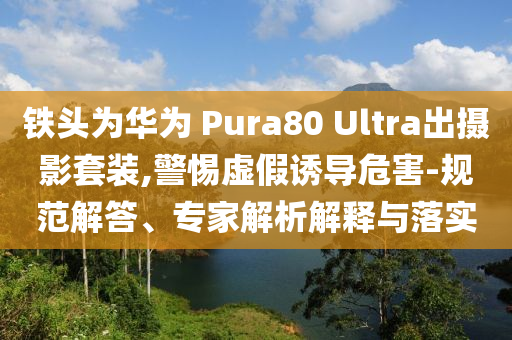 鐵頭為華為 Pura80 Ultra出攝影套裝,警惕虛假誘導(dǎo)危害-規(guī)范解答、專家解析解釋與落實(shí)