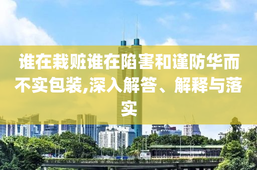 誰在栽贓誰在陷害和謹(jǐn)防華而不實(shí)包裝,深入解答、解釋與落實(shí)