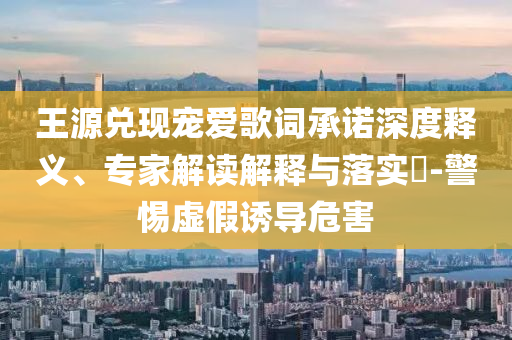 王源兌現(xiàn)寵愛歌詞承諾深度釋義、專家解讀解釋與落實(shí)?-警惕虛假誘導(dǎo)危害