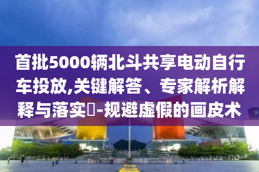首批5000輛北斗共享電動(dòng)自行車投放,關(guān)鍵解答、專家解析解釋與落實(shí)?-規(guī)避虛假的畫皮術(shù)