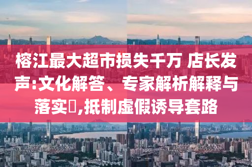 榕江最大超市損失千萬 店長發(fā)聲:文化解答、專家解析解釋與落實?,抵制虛假誘導套路