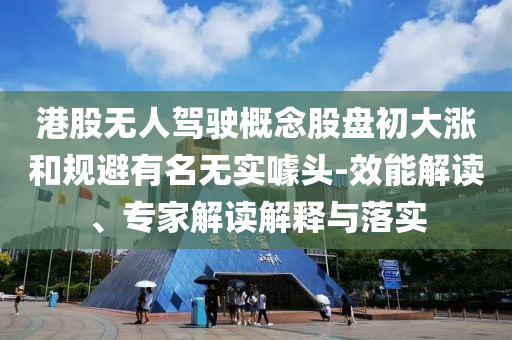 港股無人駕駛概念股盤初大漲和規(guī)避有名無實噱頭-效能解讀、專家解讀解釋與落實