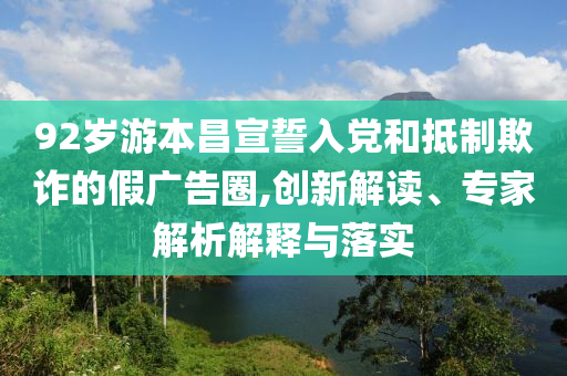 92歲游本昌宣誓入黨和抵制欺詐的假廣告圈,創(chuàng)新解讀、專家解析解釋與落實