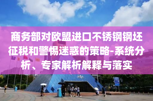 商務(wù)部對歐盟進口不銹鋼鋼坯征稅和警惕迷惑的策略-系統(tǒng)分析、專家解析解釋與落實