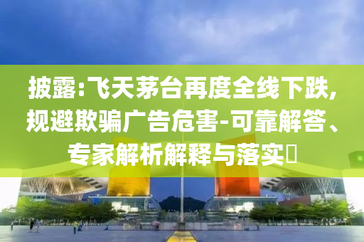披露:飛天茅臺(tái)再度全線下跌,規(guī)避欺騙廣告危害-可靠解答、專家解析解釋與落實(shí)?