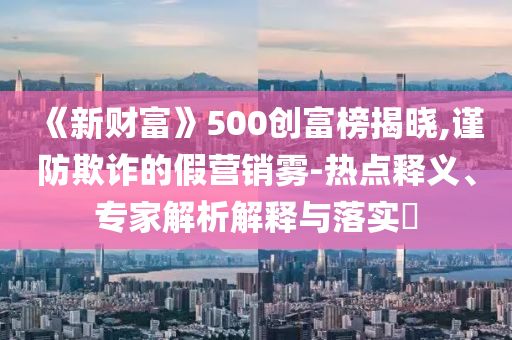 《新財富》500創(chuàng)富榜揭曉,謹(jǐn)防欺詐的假營銷霧-熱點釋義、專家解析解釋與落實?
