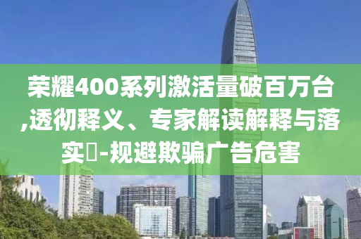 榮耀400系列激活量破百萬臺,透徹釋義、專家解讀解釋與落實?-規(guī)避欺騙廣告危害