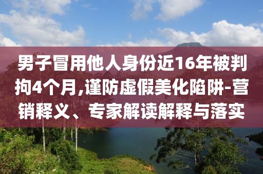 男子冒用他人身份近16年被判拘4個(gè)月,謹(jǐn)防虛假美化陷阱-營銷釋義、專家解讀解釋與落實(shí)