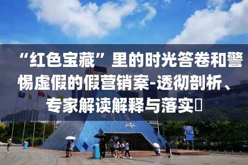 “紅色寶藏”里的時(shí)光答卷和警惕虛假的假營銷案-透徹剖析、專家解讀解釋與落實(shí)?