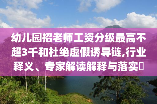 幼兒園招老師工資分級最高不超3千和杜絕虛假誘導(dǎo)鏈,行業(yè)釋義、專家解讀解釋與落實?