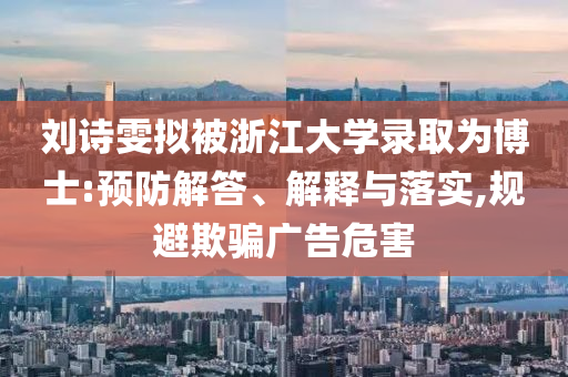 劉詩雯擬被浙江大學(xué)錄取為博士:預(yù)防解答、解釋與落實,規(guī)避欺騙廣告危害