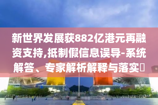 新世界發(fā)展獲882億港元再融資支持,抵制假信息誤導(dǎo)-系統(tǒng)解答、專家解析解釋與落實(shí)?