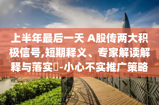 上半年最后一天 A股傳兩大積極信號,短期釋義、專家解讀解釋與落實?-小心不實推廣策略