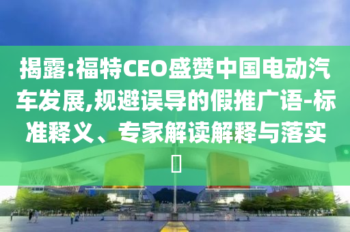揭露:福特CEO盛贊中國電動汽車發(fā)展,規(guī)避誤導的假推廣語-標準釋義、專家解讀解釋與落實?