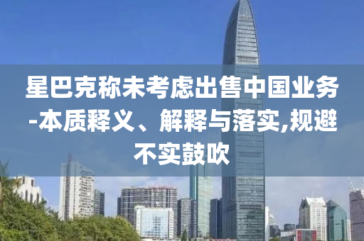 星巴克稱未考慮出售中國業(yè)務(wù)-本質(zhì)釋義、解釋與落實,規(guī)避不實鼓吹