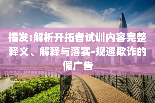 揭發(fā):解析開(kāi)拓者試訓(xùn)內(nèi)容完整釋義、解釋與落實(shí)-規(guī)避欺詐的假?gòu)V告