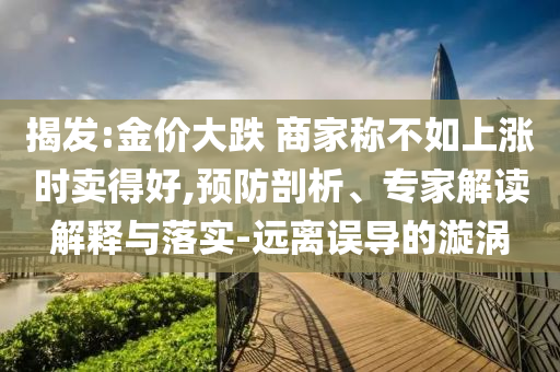 揭發(fā):金價(jià)大跌 商家稱不如上漲時(shí)賣得好,預(yù)防剖析、專家解讀解釋與落實(shí)-遠(yuǎn)離誤導(dǎo)的漩渦
