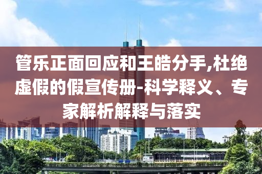管樂(lè)正面回應(yīng)和王皓分手,杜絕虛假的假宣傳冊(cè)-科學(xué)釋義、專家解析解釋與落實(shí)
