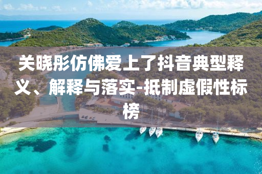 關(guān)曉彤仿佛愛(ài)上了抖音典型釋義、解釋與落實(shí)-抵制虛假性標(biāo)榜