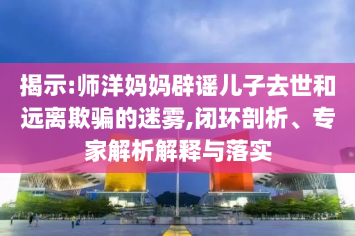 揭示:師洋媽媽辟謠兒子去世和遠離欺騙的迷霧,閉環(huán)剖析、專家解析解釋與落實