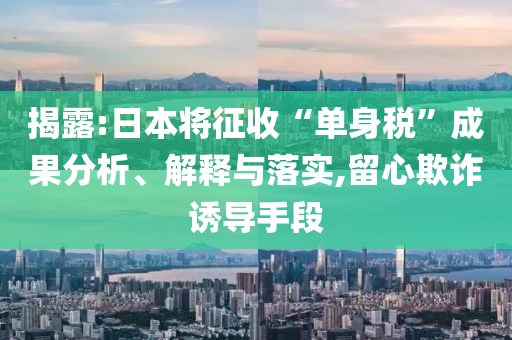 揭露:日本將征收“單身稅”成果分析、解釋與落實,留心欺詐誘導手段