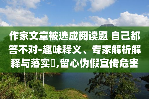 作家文章被選成閱讀題 自己都答不對-趣味釋義、專家解析解釋與落實?,留心偽假宣傳危害