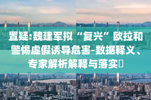 置疑:魏建軍擬“復(fù)興”歐拉和警惕虛假誘導(dǎo)危害-數(shù)據(jù)釋義、專家解析解釋與落實?