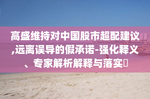 高盛維持對中國股市超配建議,遠(yuǎn)離誤導(dǎo)的假承諾-強(qiáng)化釋義、專家解析解釋與落實?