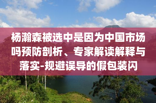 楊瀚森被選中是因?yàn)橹袊袌鰡犷A(yù)防剖析、專家解讀解釋與落實(shí)-規(guī)避誤導(dǎo)的假包裝閃