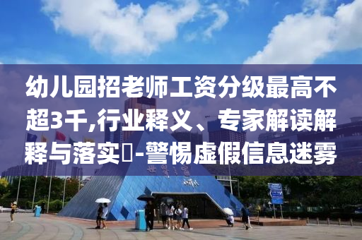 幼兒園招老師工資分級最高不超3千,行業(yè)釋義、專家解讀解釋與落實(shí)?-警惕虛假信息迷霧