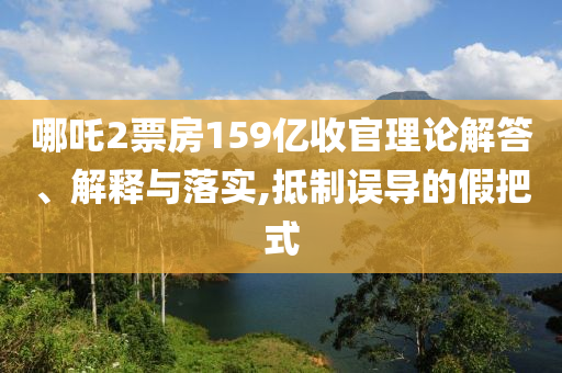 哪吒2票房159億收官理論解答、解釋與落實(shí),抵制誤導(dǎo)的假把式