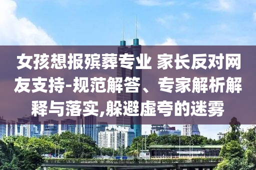 女孩想報殯葬專業(yè) 家長反對網(wǎng)友支持-規(guī)范解答、專家解析解釋與落實(shí),躲避虛夸的迷霧