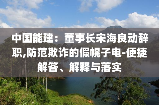 中國能建：董事長宋海良動辭職,防范欺詐的假幌子電-便捷解答、解釋與落實(shí)