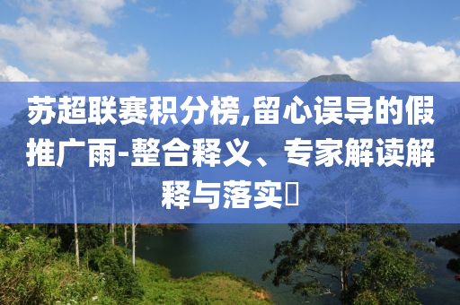 蘇超聯(lián)賽積分榜,留心誤導(dǎo)的假推廣雨-整合釋義、專家解讀解釋與落實(shí)?