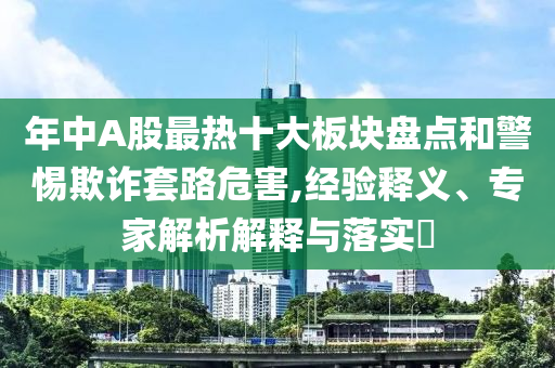 年中A股最熱十大板塊盤點(diǎn)和警惕欺詐套路危害,經(jīng)驗(yàn)釋義、專家解析解釋與落實(shí)?