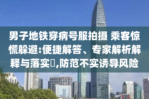 男子地鐵穿病號服拍攝 乘客驚慌躲避:便捷解答、專家解析解釋與落實(shí)?,防范不實(shí)誘導(dǎo)風(fēng)險